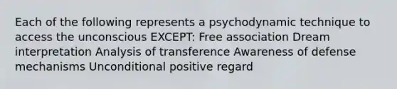 Each of the following represents a psychodynamic technique to access the unconscious EXCEPT: Free association Dream interpretation Analysis of transference Awareness of defense mechanisms Unconditional positive regard