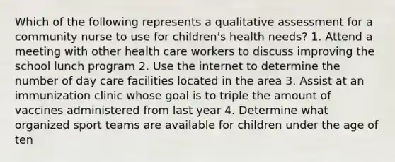 Which of the following represents a qualitative assessment for a community nurse to use for children's health needs? 1. Attend a meeting with other health care workers to discuss improving the school lunch program 2. Use the internet to determine the number of day care facilities located in the area 3. Assist at an immunization clinic whose goal is to triple the amount of vaccines administered from last year 4. Determine what organized sport teams are available for children under the age of ten