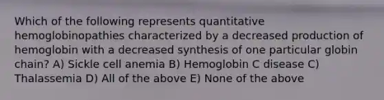 Which of the following represents quantitative hemoglobinopathies characterized by a decreased production of hemoglobin with a decreased synthesis of one particular globin chain? A) Sickle cell anemia B) Hemoglobin C disease C) Thalassemia D) All of the above E) None of the above