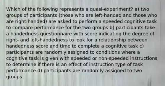 Which of the following represents a quasi-experiment? a) two groups of participants (those who are left-handed and those who are right-handed) are asked to perform a speeded cognitive task to compare performance for the two groups b) participants take a handedness questionnaire with score indicating the degree of right- and left-handedness to look for a relationship between handedness score and time to complete a cognitive task c) participants are randomly assigned to conditions where a cognitive task is given with speeded or non-speeded instructions to determine if there is an effect of instruction type of task performance d) participants are randomly assigned to two groups