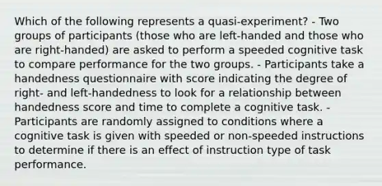 Which of the following represents a quasi-experiment? - Two groups of participants (those who are left-handed and those who are right-handed) are asked to perform a speeded cognitive task to compare performance for the two groups. - Participants take a handedness questionnaire with score indicating the degree of right- and left-handedness to look for a relationship between handedness score and time to complete a cognitive task. - Participants are randomly assigned to conditions where a cognitive task is given with speeded or non-speeded instructions to determine if there is an effect of instruction type of task performance.