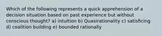 Which of the following represents a quick apprehension of a decision situation based on past experience but without conscious thought? a) intuition b) Quasirationality c) satisficing d) coalition building e) bounded rationally