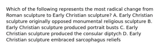 Which of the following represents the most radical change from Roman sculpture to Early Christian sculpture? A. Early Christian sculpture originally opposed monumental religious sculpture B. Early Christian sculpture produced portrait busts C. Early Christian sculpture produced the consular diptych D. Early Christian sculpture embraced sarcophagus reliefs