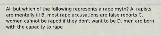 All but which of the following represents a rape myth? A. rapists are mentally ill B. most rape accusations are false reports C. women cannot be raped if they don't want to be D. men are born with the capacity to rape