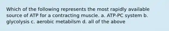 Which of the following represents the most rapidly available source of ATP for a contracting muscle. a. ATP-PC system b. glycolysis c. aerobic metabilsm d. all of the above