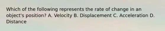 Which of the following represents the rate of change in an object's position? A. Velocity B. Displacement C. Acceleration D. Distance