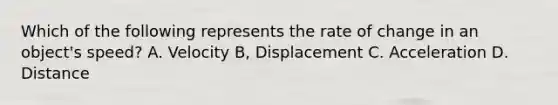 Which of the following represents the rate of change in an object's speed? A. Velocity B, Displacement C. Acceleration D. Distance