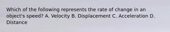 Which of the following represents the rate of change in an object's speed? A. Velocity B. Displacement C. Acceleration D. Distance