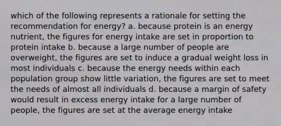 which of the following represents a rationale for setting the recommendation for energy? a. because protein is an energy nutrient, the figures for energy intake are set in proportion to protein intake b. because a large number of people are overweight, the figures are set to induce a gradual weight loss in most individuals c. because the energy needs within each population group show little variation, the figures are set to meet the needs of almost all individuals d. because a margin of safety would result in excess energy intake for a large number of people, the figures are set at the average energy intake