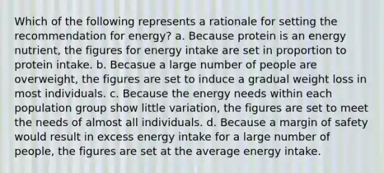 Which of the following represents a rationale for setting the recommendation for energy? a. Because protein is an energy nutrient, the figures for energy intake are set in proportion to protein intake. b. Becasue a large number of people are overweight, the figures are set to induce a gradual weight loss in most individuals. c. Because the energy needs within each population group show little variation, the figures are set to meet the needs of almost all individuals. d. Because a margin of safety would result in excess energy intake for a large number of people, the figures are set at the average energy intake.