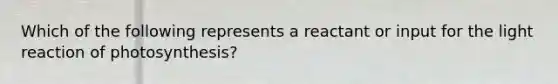 Which of the following represents a reactant or input for the light reaction of photosynthesis?