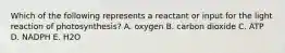 Which of the following represents a reactant or input for the light reaction of photosynthesis? A. oxygen B. carbon dioxide C. ATP D. NADPH E. H2O