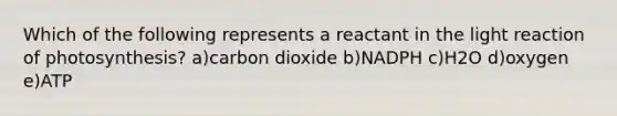 Which of the following represents a reactant in the light reaction of photosynthesis? a)carbon dioxide b)NADPH c)H2O d)oxygen e)ATP