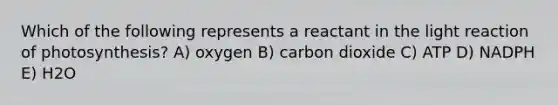 Which of the following represents a reactant in the light reaction of photosynthesis? A) oxygen B) carbon dioxide C) ATP D) NADPH E) H2O