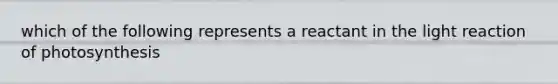 which of the following represents a reactant in the light reaction of photosynthesis