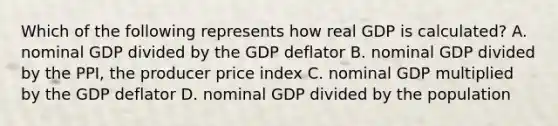 Which of the following represents how real GDP is​ calculated? A. nominal GDP divided by the GDP deflator B. nominal GDP divided by the​ PPI, the producer price index C. nominal GDP multiplied by the GDP deflator D. nominal GDP divided by the population