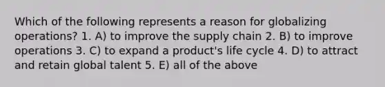 Which of the following represents a reason for globalizing operations? 1. A) to improve the supply chain 2. B) to improve operations 3. C) to expand a product's life cycle 4. D) to attract and retain global talent 5. E) all of the above