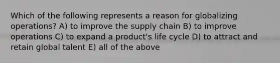 Which of the following represents a reason for globalizing operations? A) to improve the supply chain B) to improve operations C) to expand a product's life cycle D) to attract and retain global talent E) all of the above