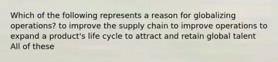 Which of the following represents a reason for globalizing operations? to improve the supply chain to improve operations to expand a product's life cycle to attract and retain global talent All of these