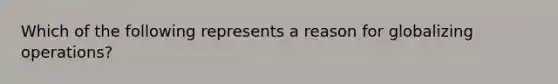 Which of the following represents a reason for globalizing operations?