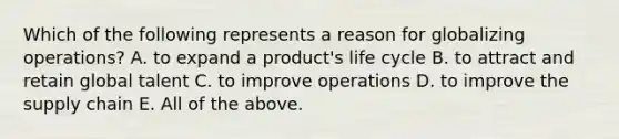 Which of the following represents a reason for globalizing​ operations? A. to expand a​ product's life cycle B. to attract and retain global talent C. to improve operations D. to improve the supply chain E. All of the above.