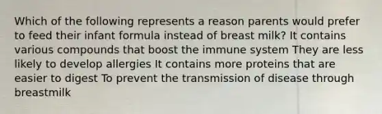 Which of the following represents a reason parents would prefer to feed their infant formula instead of breast milk? It contains various compounds that boost the immune system They are less likely to develop allergies It contains more proteins that are easier to digest To prevent the transmission of disease through breastmilk