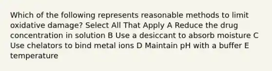 Which of the following represents reasonable methods to limit oxidative damage? Select All That Apply A Reduce the drug concentration in solution B Use a desiccant to absorb moisture C Use chelators to bind metal ions D Maintain pH with a buffer E temperature