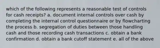 which of the following represents a reasonable test of controls for cash receipts? a. document internal controls over cash by completing the internal control questionnaire or by flowcharting the process b. segregation of duties between those handling cash and those recording cash transactions c. obtain a bank confirmation d. obtain a bank cutoff statement e. all of the above