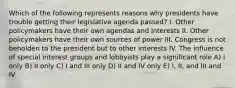 Which of the following represents reasons why presidents have trouble getting their legislative agenda passed? I. Other policymakers have their own agendas and interests II. Other policymakers have their own sources of power III. Congress is not beholden to the president but to other interests IV. The influence of special interest groups and lobbyists play a significant role A) I only B) II only C) I and III only D) II and IV only E) I, II, and III and IV