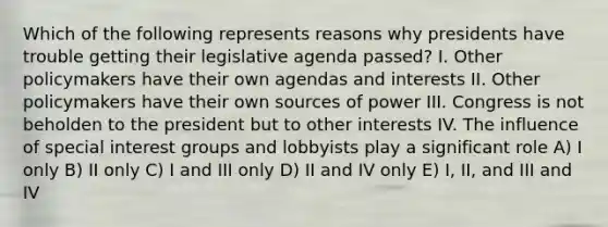 Which of the following represents reasons why presidents have trouble getting their legislative agenda passed? I. Other policymakers have their own agendas and interests II. Other policymakers have their own sources of power III. Congress is not beholden to the president but to other interests IV. The influence of special interest groups and lobbyists play a significant role A) I only B) II only C) I and III only D) II and IV only E) I, II, and III and IV