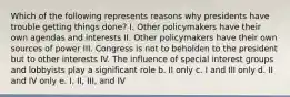 Which of the following represents reasons why presidents have trouble getting things done? I. Other policymakers have their own agendas and interests II. Other policymakers have their own sources of power III. Congress is not to beholden to the president but to other interests IV. The influence of special interest groups and lobbyists play a significant role b. II only c. I and III only d. II and IV only e. I, II, III, and IV