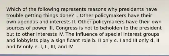 Which of the following represents reasons why presidents have trouble getting things done? I. Other policymakers have their own agendas and interests II. Other policymakers have their own sources of power III. Congress is not to beholden to the president but to other interests IV. The influence of special interest groups and lobbyists play a significant role b. II only c. I and III only d. II and IV only e. I, II, III, and IV