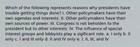 Which of the following represents reasons why presidents have trouble getting things done? I. Other policymakers have their own agendas and interests. II. Other policymakers have their own sources of power. III. Congress is not beholden to the president but to other interests. IV. The influence of special interest groups and lobbyists play a sigificant role. a. I only b. II only c. I and III only d. II and IV only e. I, II, III, and IV