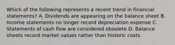 Which of the following represents a recent trend in financial statements? A. Dividends are appearing on the balance sheet B. Income statements no longer record depreciation expense C. Statements of cash flow are considered obsolete D. Balance sheets record market values rather than historic costs