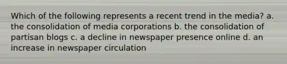 Which of the following represents a recent trend in the media? a. the consolidation of media corporations b. the consolidation of partisan blogs c. a decline in newspaper presence online d. an increase in newspaper circulation