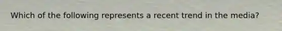 Which of the following represents a recent trend in the media?