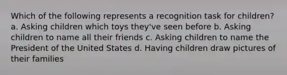 Which of the following represents a recognition task for children? a. Asking children which toys they've seen before b. Asking children to name all their friends c. Asking children to name the President of the United States d. Having children draw pictures of their families