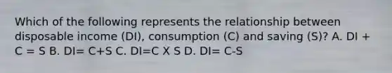 Which of the following represents the relationship between disposable income (DI), consumption (C) and saving (S)? A. DI + C = S B. DI= C+S C. DI=C X S D. DI= C-S