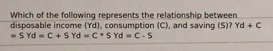 Which of the following represents the relationship between disposable income (Yd), consumption (C), and saving (S)? Yd + C = S Yd = C + S Yd = C * S Yd = C - S