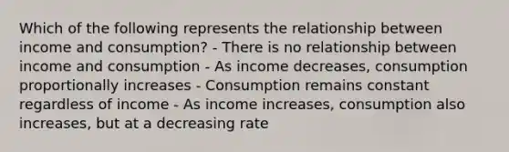 Which of the following represents the relationship between income and consumption? - There is no relationship between income and consumption - As income decreases, consumption proportionally increases - Consumption remains constant regardless of income - As income increases, consumption also increases, but at a decreasing rate