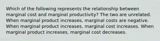 Which of the following represents the relationship between marginal cost and marginal productivity? The two are unrelated. When marginal product increases, marginal costs are negative. When marginal product increases, marginal cost increases. When marginal product increases, marginal cost decreases.