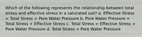 Which of the following represents the relationship between total stress and effective stress in a saturated soil? a. Effective Stress = Total Stress + Pore Water Pressure b. Pore Water Pressure = Total Stress + Effective Stress c. Total Stress = Effective Stress + Pore Water Pressure d. Total Stress = Pore Water Pressure