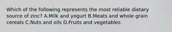 Which of the following represents the most reliable dietary source of zinc? A.Milk and yogurt B.Meats and whole grain cereals C.Nuts and oils D.Fruits and vegetables