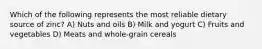 Which of the following represents the most reliable dietary source of zinc? A) Nuts and oils B) Milk and yogurt C) Fruits and vegetables D) Meats and whole-grain cereals