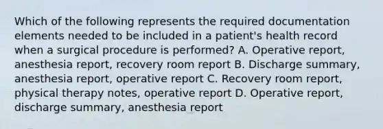 Which of the following represents the required documentation elements needed to be included in a patient's health record when a surgical procedure is performed? A. Operative report, anesthesia report, recovery room report B. Discharge summary, anesthesia report, operative report C. Recovery room report, physical therapy notes, operative report D. Operative report, discharge summary, anesthesia report