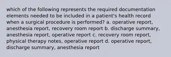 which of the following represents the required documentation elements needed to be included in a patient's health record when a surgical procedure is performed? a. operative report, anesthesia report, recovery room report b. discharge summary, anesthesia report, operative report c. recovery room report, physical therapy notes, operative report d. operative report, discharge summary, anesthesia report