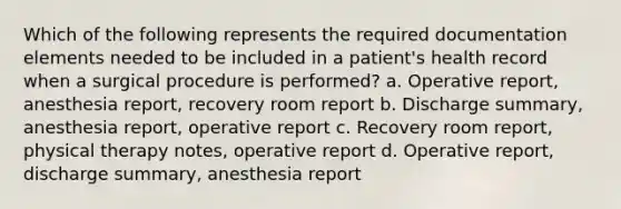 Which of the following represents the required documentation elements needed to be included in a patient's health record when a surgical procedure is performed? a. Operative report, anesthesia report, recovery room report b. Discharge summary, anesthesia report, operative report c. Recovery room report, physical therapy notes, operative report d. Operative report, discharge summary, anesthesia report