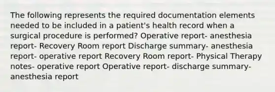 The following represents the required documentation elements needed to be included in a patient's health record when a surgical procedure is performed? Operative report- anesthesia report- Recovery Room report Discharge summary- anesthesia report- operative report Recovery Room report- Physical Therapy notes- operative report Operative report- discharge summary- anesthesia report