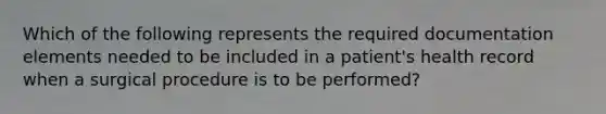 Which of the following represents the required documentation elements needed to be included in a patient's health record when a surgical procedure is to be performed?