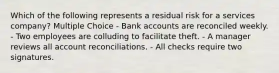 Which of the following represents a residual risk for a services company? Multiple Choice - Bank accounts are reconciled weekly. - Two employees are colluding to facilitate theft. - A manager reviews all account reconciliations. - All checks require two signatures.